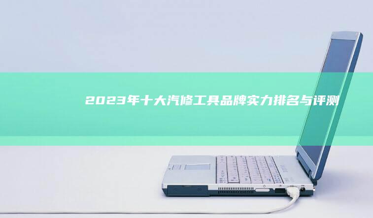 2023年十大汽修工具品牌实力排名与评测